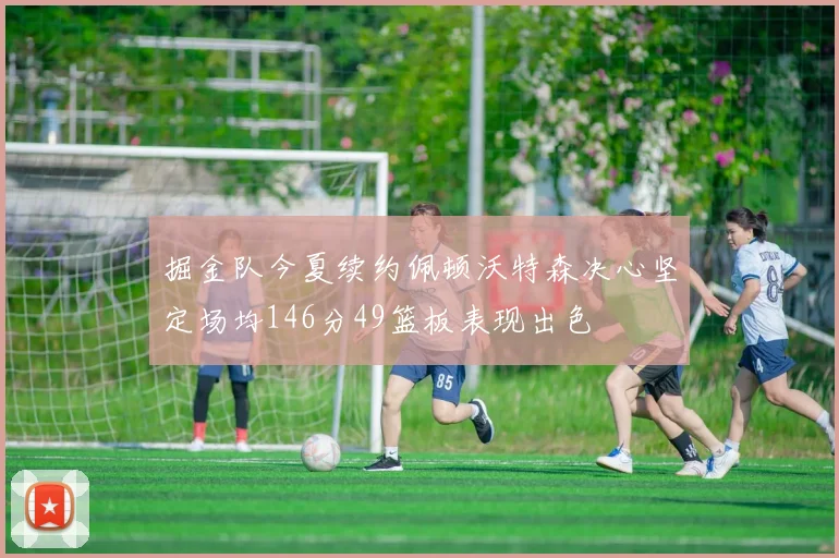 掘金队今夏续约佩顿沃特森决心坚定场均146分49篮板表现出色