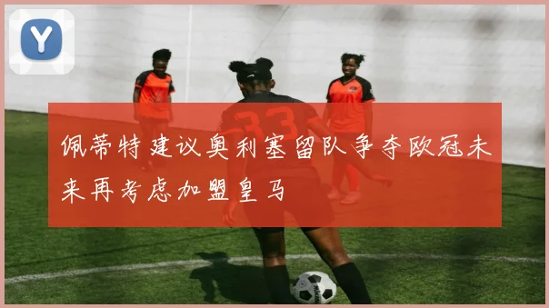 佩蒂特建议奥利塞留队争夺欧冠未来再考虑加盟皇马