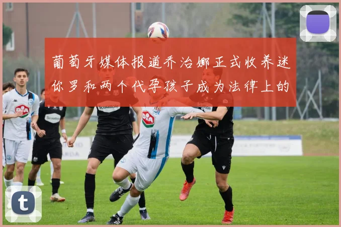 葡萄牙媒体报道乔治娜正式收养迷你罗和两个代孕孩子成为法律上的母亲