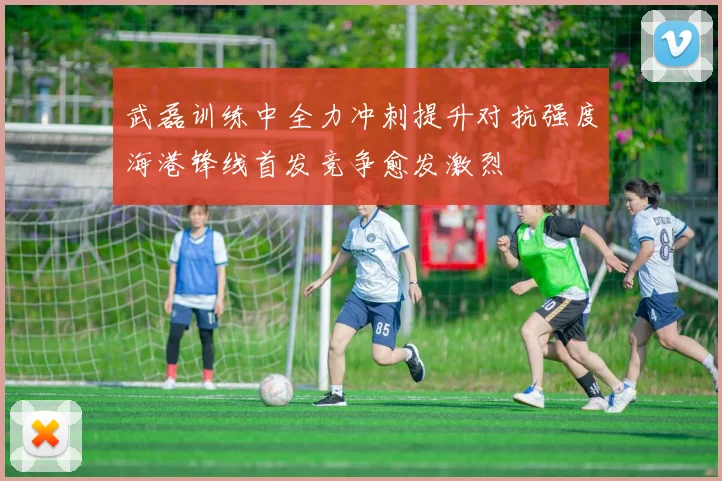 武磊训练中全力冲刺提升对抗强度海港锋线首发竞争愈发激烈