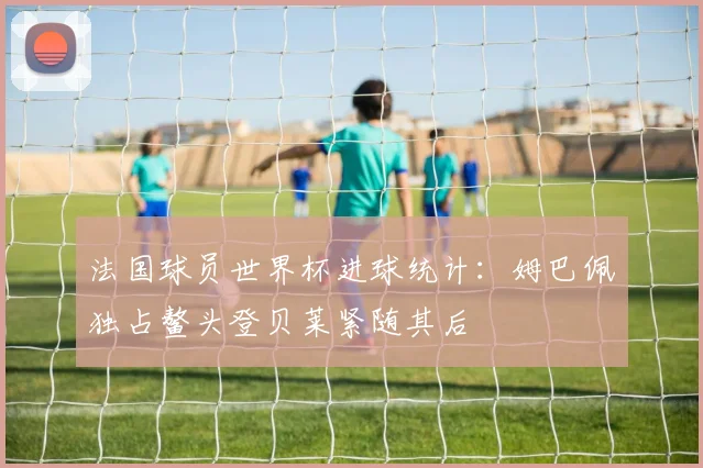 法国球员世界杯进球统计：姆巴佩独占鳌头登贝莱紧随其后