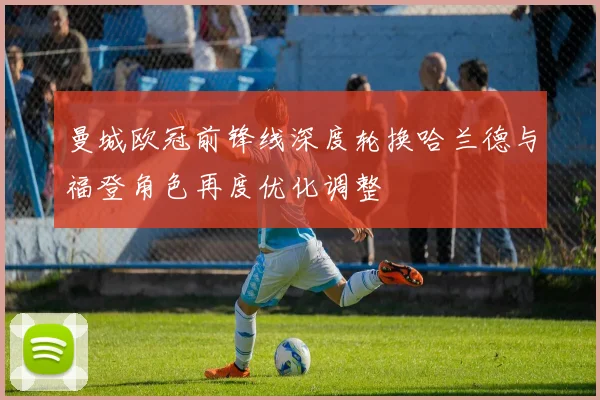 曼城欧冠前锋线深度轮换哈兰德与福登角色再度优化调整
