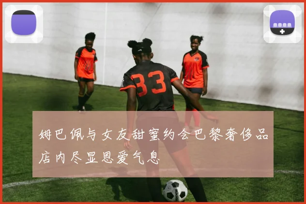 姆巴佩与女友甜蜜约会巴黎奢侈品店内尽显恩爱气息