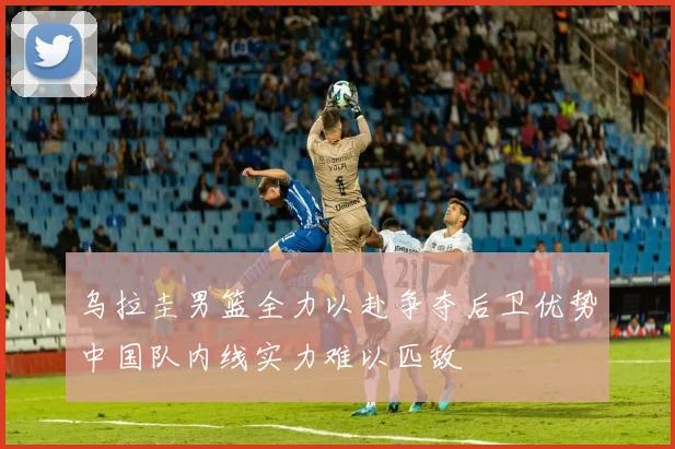 乌拉圭男篮全力以赴争夺后卫优势中国队内线实力难以匹敌